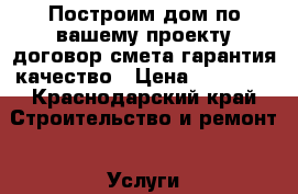 Построим дом по вашему проекту.договор.смета.гарантия.качество › Цена ­ 16 000 - Краснодарский край Строительство и ремонт » Услуги   . Краснодарский край